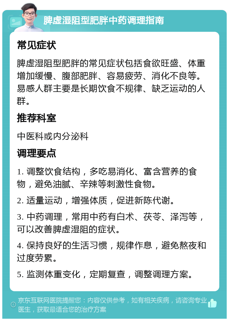 脾虚湿阻型肥胖中药调理指南 常见症状 脾虚湿阻型肥胖的常见症状包括食欲旺盛、体重增加缓慢、腹部肥胖、容易疲劳、消化不良等。易感人群主要是长期饮食不规律、缺乏运动的人群。 推荐科室 中医科或内分泌科 调理要点 1. 调整饮食结构，多吃易消化、富含营养的食物，避免油腻、辛辣等刺激性食物。 2. 适量运动，增强体质，促进新陈代谢。 3. 中药调理，常用中药有白术、茯苓、泽泻等，可以改善脾虚湿阻的症状。 4. 保持良好的生活习惯，规律作息，避免熬夜和过度劳累。 5. 监测体重变化，定期复查，调整调理方案。