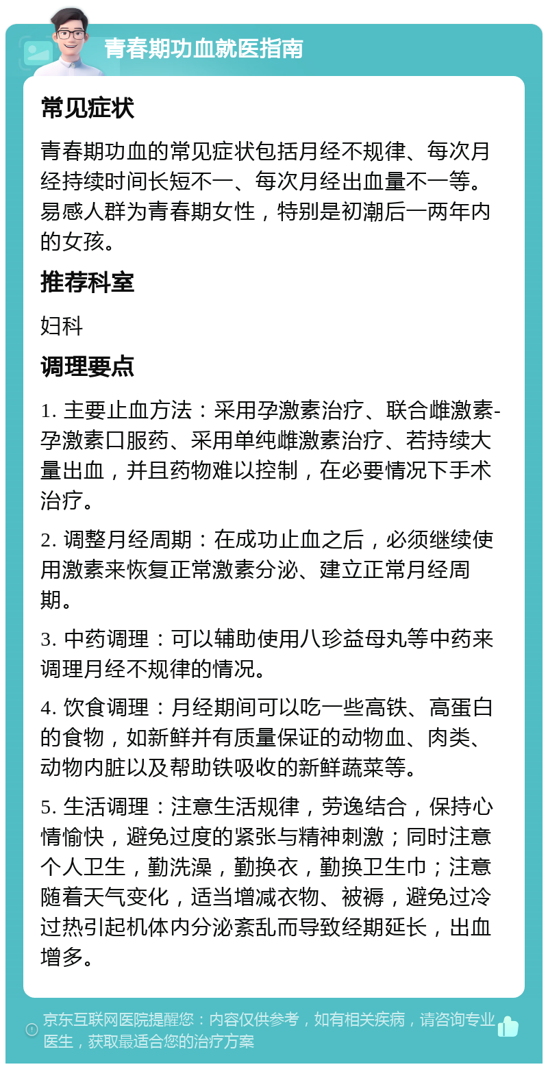 青春期功血就医指南 常见症状 青春期功血的常见症状包括月经不规律、每次月经持续时间长短不一、每次月经出血量不一等。易感人群为青春期女性，特别是初潮后一两年内的女孩。 推荐科室 妇科 调理要点 1. 主要止血方法：采用孕激素治疗、联合雌激素-孕激素口服药、采用单纯雌激素治疗、若持续大量出血，并且药物难以控制，在必要情况下手术治疗。 2. 调整月经周期：在成功止血之后，必须继续使用激素来恢复正常激素分泌、建立正常月经周期。 3. 中药调理：可以辅助使用八珍益母丸等中药来调理月经不规律的情况。 4. 饮食调理：月经期间可以吃一些高铁、高蛋白的食物，如新鲜并有质量保证的动物血、肉类、动物内脏以及帮助铁吸收的新鲜蔬菜等。 5. 生活调理：注意生活规律，劳逸结合，保持心情愉快，避免过度的紧张与精神刺激；同时注意个人卫生，勤洗澡，勤换衣，勤换卫生巾；注意随着天气变化，适当增减衣物、被褥，避免过冷过热引起机体内分泌紊乱而导致经期延长，出血增多。