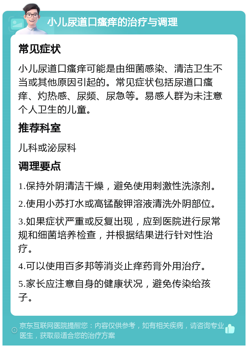 小儿尿道口瘙痒的治疗与调理 常见症状 小儿尿道口瘙痒可能是由细菌感染、清洁卫生不当或其他原因引起的。常见症状包括尿道口瘙痒、灼热感、尿频、尿急等。易感人群为未注意个人卫生的儿童。 推荐科室 儿科或泌尿科 调理要点 1.保持外阴清洁干燥，避免使用刺激性洗涤剂。 2.使用小苏打水或高锰酸钾溶液清洗外阴部位。 3.如果症状严重或反复出现，应到医院进行尿常规和细菌培养检查，并根据结果进行针对性治疗。 4.可以使用百多邦等消炎止痒药膏外用治疗。 5.家长应注意自身的健康状况，避免传染给孩子。