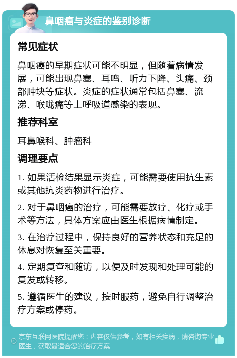 鼻咽癌与炎症的鉴别诊断 常见症状 鼻咽癌的早期症状可能不明显，但随着病情发展，可能出现鼻塞、耳鸣、听力下降、头痛、颈部肿块等症状。炎症的症状通常包括鼻塞、流涕、喉咙痛等上呼吸道感染的表现。 推荐科室 耳鼻喉科、肿瘤科 调理要点 1. 如果活检结果显示炎症，可能需要使用抗生素或其他抗炎药物进行治疗。 2. 对于鼻咽癌的治疗，可能需要放疗、化疗或手术等方法，具体方案应由医生根据病情制定。 3. 在治疗过程中，保持良好的营养状态和充足的休息对恢复至关重要。 4. 定期复查和随访，以便及时发现和处理可能的复发或转移。 5. 遵循医生的建议，按时服药，避免自行调整治疗方案或停药。