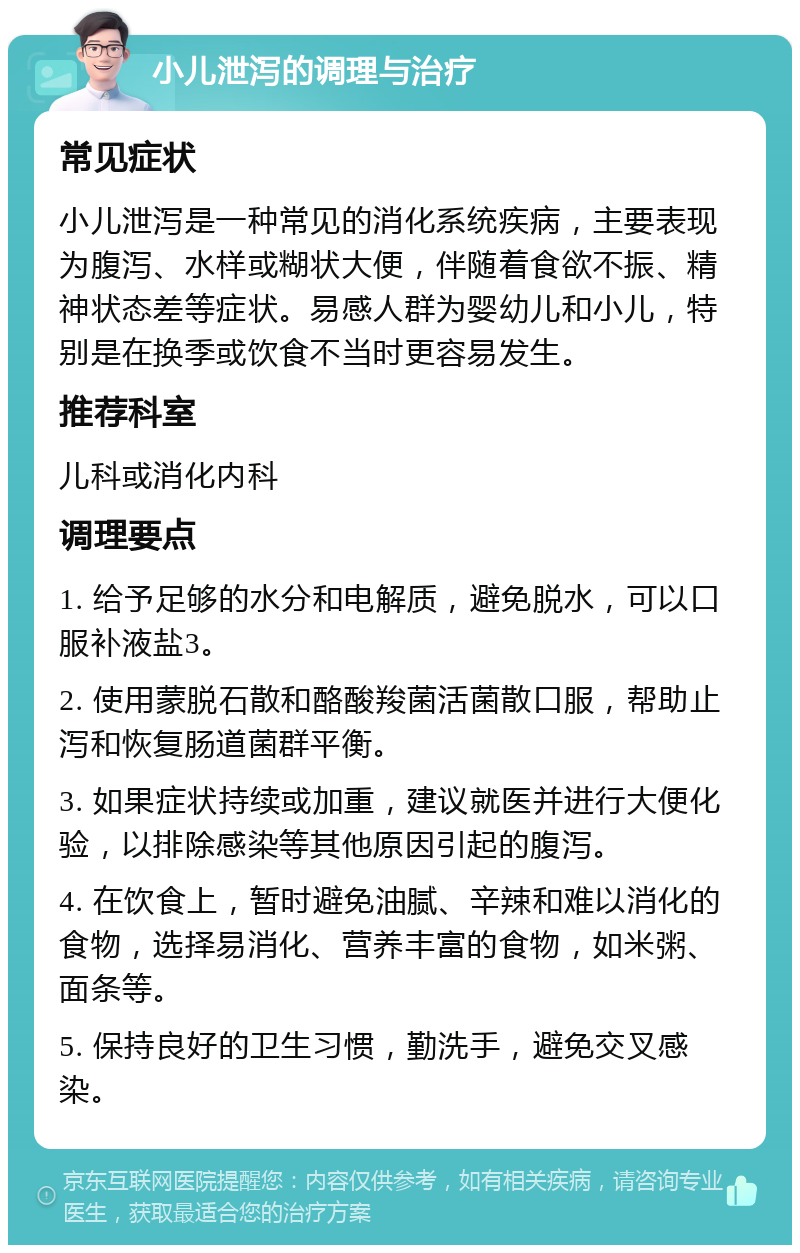 小儿泄泻的调理与治疗 常见症状 小儿泄泻是一种常见的消化系统疾病，主要表现为腹泻、水样或糊状大便，伴随着食欲不振、精神状态差等症状。易感人群为婴幼儿和小儿，特别是在换季或饮食不当时更容易发生。 推荐科室 儿科或消化内科 调理要点 1. 给予足够的水分和电解质，避免脱水，可以口服补液盐3。 2. 使用蒙脱石散和酪酸羧菌活菌散口服，帮助止泻和恢复肠道菌群平衡。 3. 如果症状持续或加重，建议就医并进行大便化验，以排除感染等其他原因引起的腹泻。 4. 在饮食上，暂时避免油腻、辛辣和难以消化的食物，选择易消化、营养丰富的食物，如米粥、面条等。 5. 保持良好的卫生习惯，勤洗手，避免交叉感染。