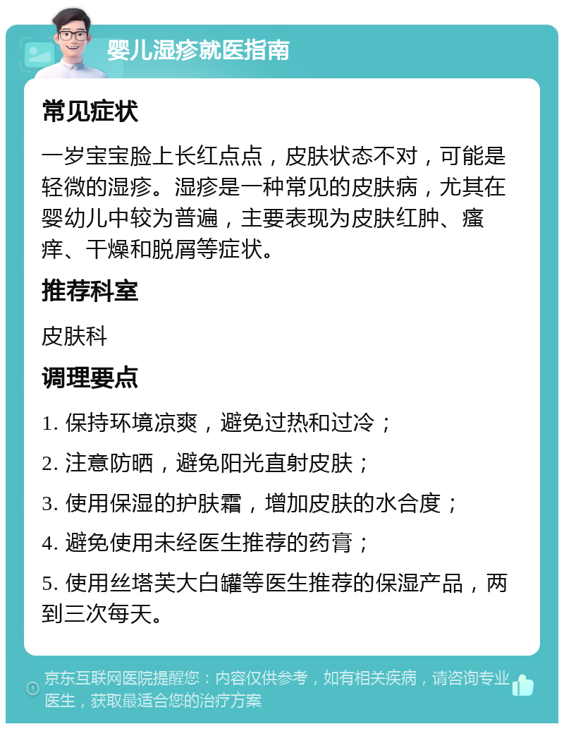 婴儿湿疹就医指南 常见症状 一岁宝宝脸上长红点点，皮肤状态不对，可能是轻微的湿疹。湿疹是一种常见的皮肤病，尤其在婴幼儿中较为普遍，主要表现为皮肤红肿、瘙痒、干燥和脱屑等症状。 推荐科室 皮肤科 调理要点 1. 保持环境凉爽，避免过热和过冷； 2. 注意防晒，避免阳光直射皮肤； 3. 使用保湿的护肤霜，增加皮肤的水合度； 4. 避免使用未经医生推荐的药膏； 5. 使用丝塔芙大白罐等医生推荐的保湿产品，两到三次每天。