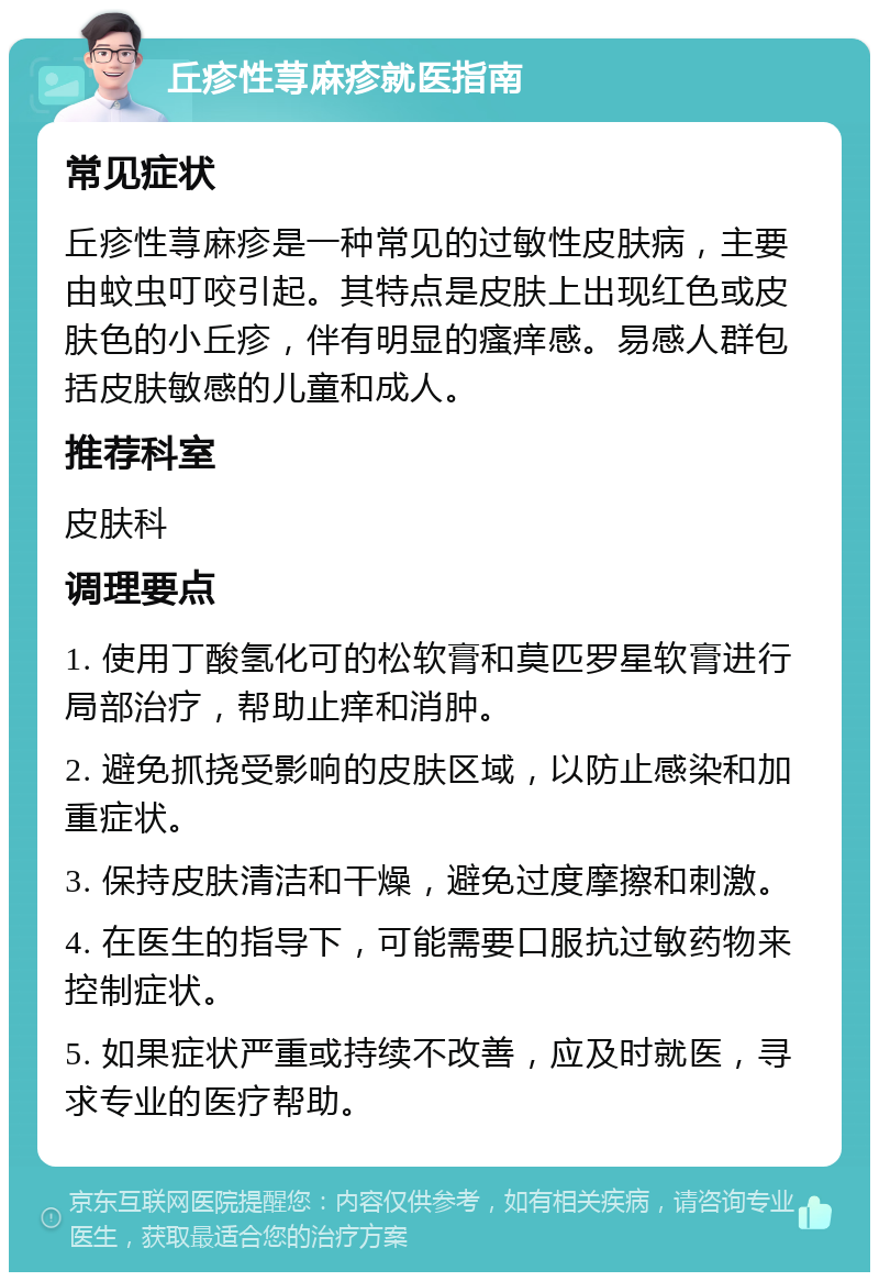 丘疹性荨麻疹就医指南 常见症状 丘疹性荨麻疹是一种常见的过敏性皮肤病，主要由蚊虫叮咬引起。其特点是皮肤上出现红色或皮肤色的小丘疹，伴有明显的瘙痒感。易感人群包括皮肤敏感的儿童和成人。 推荐科室 皮肤科 调理要点 1. 使用丁酸氢化可的松软膏和莫匹罗星软膏进行局部治疗，帮助止痒和消肿。 2. 避免抓挠受影响的皮肤区域，以防止感染和加重症状。 3. 保持皮肤清洁和干燥，避免过度摩擦和刺激。 4. 在医生的指导下，可能需要口服抗过敏药物来控制症状。 5. 如果症状严重或持续不改善，应及时就医，寻求专业的医疗帮助。