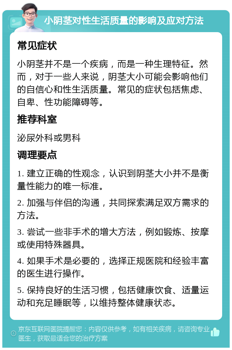 小阴茎对性生活质量的影响及应对方法 常见症状 小阴茎并不是一个疾病，而是一种生理特征。然而，对于一些人来说，阴茎大小可能会影响他们的自信心和性生活质量。常见的症状包括焦虑、自卑、性功能障碍等。 推荐科室 泌尿外科或男科 调理要点 1. 建立正确的性观念，认识到阴茎大小并不是衡量性能力的唯一标准。 2. 加强与伴侣的沟通，共同探索满足双方需求的方法。 3. 尝试一些非手术的增大方法，例如锻炼、按摩或使用特殊器具。 4. 如果手术是必要的，选择正规医院和经验丰富的医生进行操作。 5. 保持良好的生活习惯，包括健康饮食、适量运动和充足睡眠等，以维持整体健康状态。