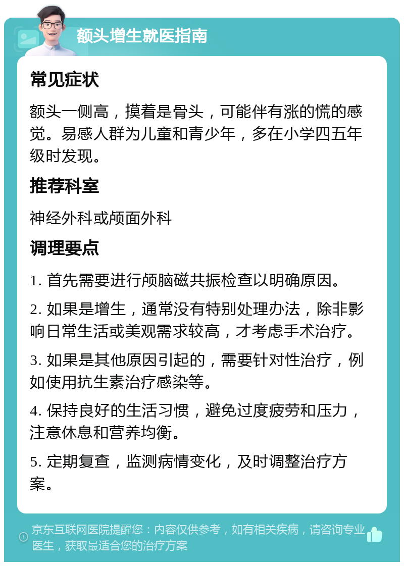 额头增生就医指南 常见症状 额头一侧高，摸着是骨头，可能伴有涨的慌的感觉。易感人群为儿童和青少年，多在小学四五年级时发现。 推荐科室 神经外科或颅面外科 调理要点 1. 首先需要进行颅脑磁共振检查以明确原因。 2. 如果是增生，通常没有特别处理办法，除非影响日常生活或美观需求较高，才考虑手术治疗。 3. 如果是其他原因引起的，需要针对性治疗，例如使用抗生素治疗感染等。 4. 保持良好的生活习惯，避免过度疲劳和压力，注意休息和营养均衡。 5. 定期复查，监测病情变化，及时调整治疗方案。