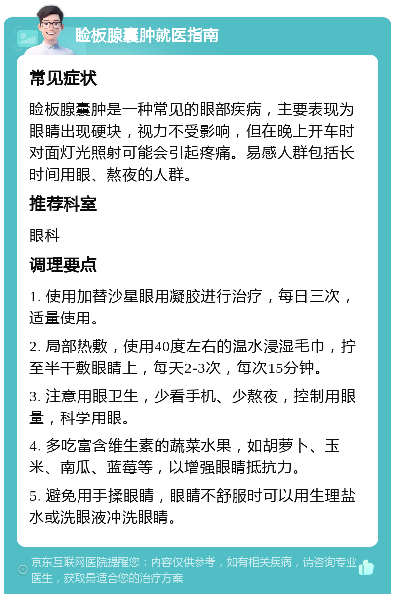 睑板腺囊肿就医指南 常见症状 睑板腺囊肿是一种常见的眼部疾病，主要表现为眼睛出现硬块，视力不受影响，但在晚上开车时对面灯光照射可能会引起疼痛。易感人群包括长时间用眼、熬夜的人群。 推荐科室 眼科 调理要点 1. 使用加替沙星眼用凝胶进行治疗，每日三次，适量使用。 2. 局部热敷，使用40度左右的温水浸湿毛巾，拧至半干敷眼睛上，每天2-3次，每次15分钟。 3. 注意用眼卫生，少看手机、少熬夜，控制用眼量，科学用眼。 4. 多吃富含维生素的蔬菜水果，如胡萝卜、玉米、南瓜、蓝莓等，以增强眼睛抵抗力。 5. 避免用手揉眼睛，眼睛不舒服时可以用生理盐水或洗眼液冲洗眼睛。