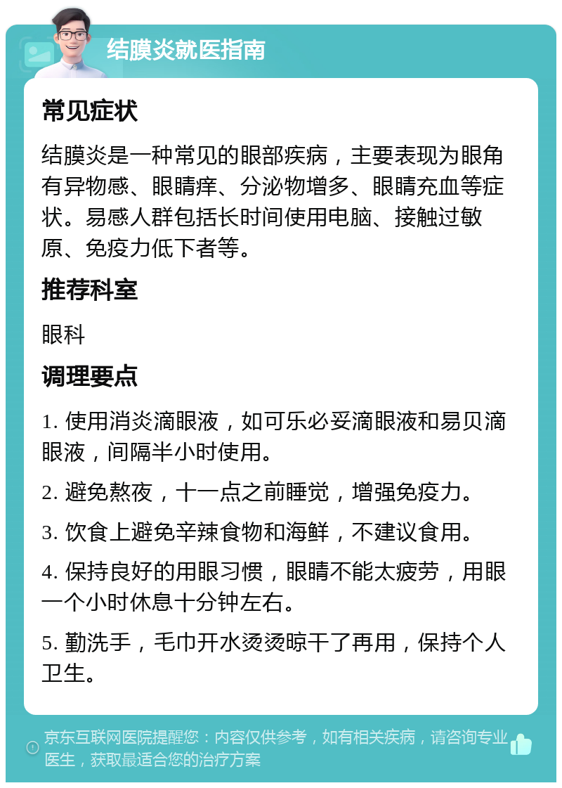 结膜炎就医指南 常见症状 结膜炎是一种常见的眼部疾病，主要表现为眼角有异物感、眼睛痒、分泌物增多、眼睛充血等症状。易感人群包括长时间使用电脑、接触过敏原、免疫力低下者等。 推荐科室 眼科 调理要点 1. 使用消炎滴眼液，如可乐必妥滴眼液和易贝滴眼液，间隔半小时使用。 2. 避免熬夜，十一点之前睡觉，增强免疫力。 3. 饮食上避免辛辣食物和海鲜，不建议食用。 4. 保持良好的用眼习惯，眼睛不能太疲劳，用眼一个小时休息十分钟左右。 5. 勤洗手，毛巾开水烫烫晾干了再用，保持个人卫生。