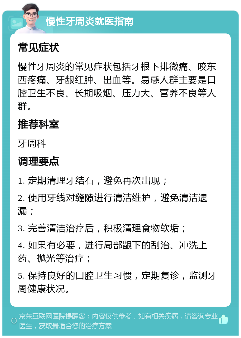 慢性牙周炎就医指南 常见症状 慢性牙周炎的常见症状包括牙根下排微痛、咬东西疼痛、牙龈红肿、出血等。易感人群主要是口腔卫生不良、长期吸烟、压力大、营养不良等人群。 推荐科室 牙周科 调理要点 1. 定期清理牙结石，避免再次出现； 2. 使用牙线对缝隙进行清洁维护，避免清洁遗漏； 3. 完善清洁治疗后，积极清理食物软垢； 4. 如果有必要，进行局部龈下的刮治、冲洗上药、抛光等治疗； 5. 保持良好的口腔卫生习惯，定期复诊，监测牙周健康状况。