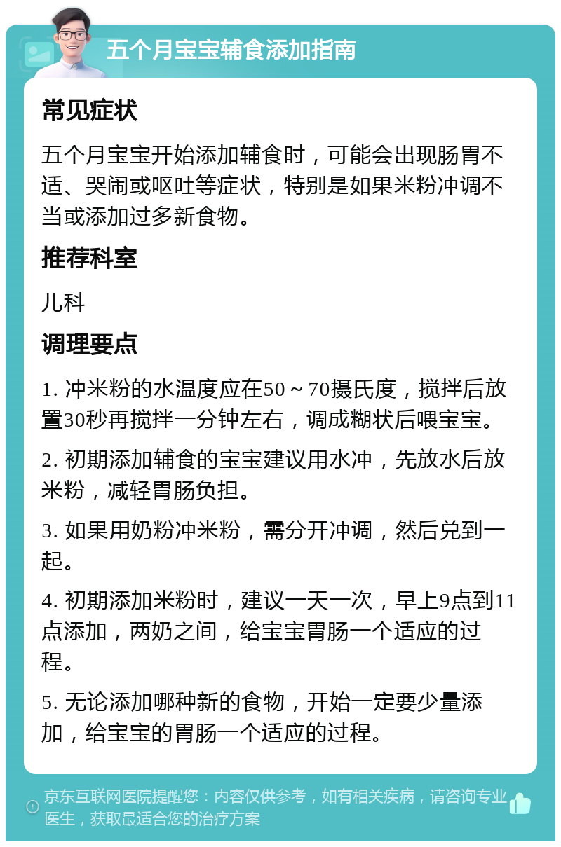 五个月宝宝辅食添加指南 常见症状 五个月宝宝开始添加辅食时，可能会出现肠胃不适、哭闹或呕吐等症状，特别是如果米粉冲调不当或添加过多新食物。 推荐科室 儿科 调理要点 1. 冲米粉的水温度应在50～70摄氏度，搅拌后放置30秒再搅拌一分钟左右，调成糊状后喂宝宝。 2. 初期添加辅食的宝宝建议用水冲，先放水后放米粉，减轻胃肠负担。 3. 如果用奶粉冲米粉，需分开冲调，然后兑到一起。 4. 初期添加米粉时，建议一天一次，早上9点到11点添加，两奶之间，给宝宝胃肠一个适应的过程。 5. 无论添加哪种新的食物，开始一定要少量添加，给宝宝的胃肠一个适应的过程。