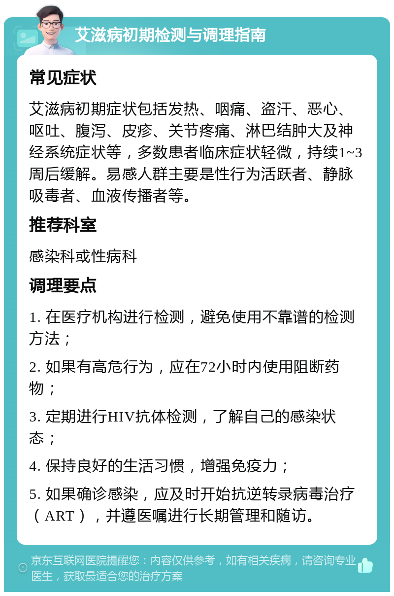 艾滋病初期检测与调理指南 常见症状 艾滋病初期症状包括发热、咽痛、盗汗、恶心、呕吐、腹泻、皮疹、关节疼痛、淋巴结肿大及神经系统症状等，多数患者临床症状轻微，持续1~3周后缓解。易感人群主要是性行为活跃者、静脉吸毒者、血液传播者等。 推荐科室 感染科或性病科 调理要点 1. 在医疗机构进行检测，避免使用不靠谱的检测方法； 2. 如果有高危行为，应在72小时内使用阻断药物； 3. 定期进行HIV抗体检测，了解自己的感染状态； 4. 保持良好的生活习惯，增强免疫力； 5. 如果确诊感染，应及时开始抗逆转录病毒治疗（ART），并遵医嘱进行长期管理和随访。