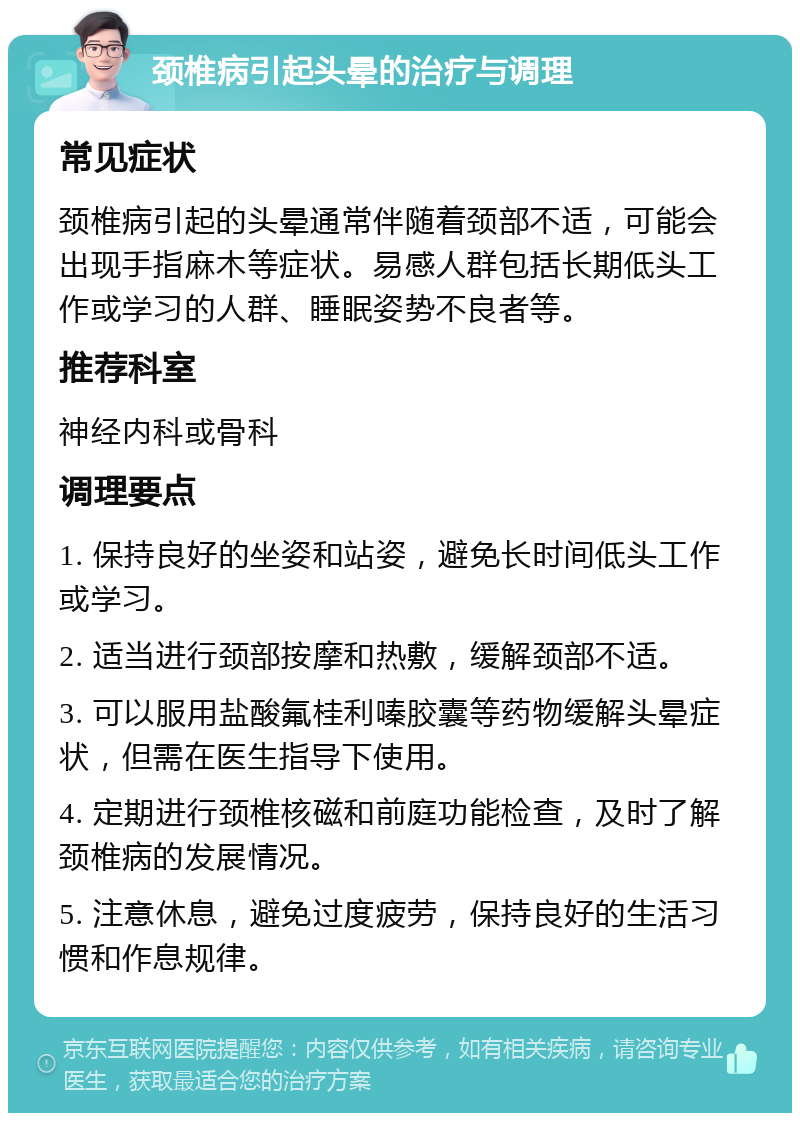 颈椎病引起头晕的治疗与调理 常见症状 颈椎病引起的头晕通常伴随着颈部不适，可能会出现手指麻木等症状。易感人群包括长期低头工作或学习的人群、睡眠姿势不良者等。 推荐科室 神经内科或骨科 调理要点 1. 保持良好的坐姿和站姿，避免长时间低头工作或学习。 2. 适当进行颈部按摩和热敷，缓解颈部不适。 3. 可以服用盐酸氟桂利嗪胶囊等药物缓解头晕症状，但需在医生指导下使用。 4. 定期进行颈椎核磁和前庭功能检查，及时了解颈椎病的发展情况。 5. 注意休息，避免过度疲劳，保持良好的生活习惯和作息规律。