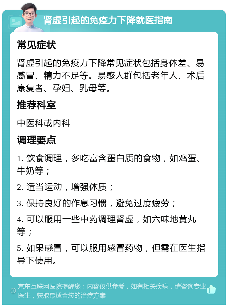 肾虚引起的免疫力下降就医指南 常见症状 肾虚引起的免疫力下降常见症状包括身体差、易感冒、精力不足等。易感人群包括老年人、术后康复者、孕妇、乳母等。 推荐科室 中医科或内科 调理要点 1. 饮食调理，多吃富含蛋白质的食物，如鸡蛋、牛奶等； 2. 适当运动，增强体质； 3. 保持良好的作息习惯，避免过度疲劳； 4. 可以服用一些中药调理肾虚，如六味地黄丸等； 5. 如果感冒，可以服用感冒药物，但需在医生指导下使用。