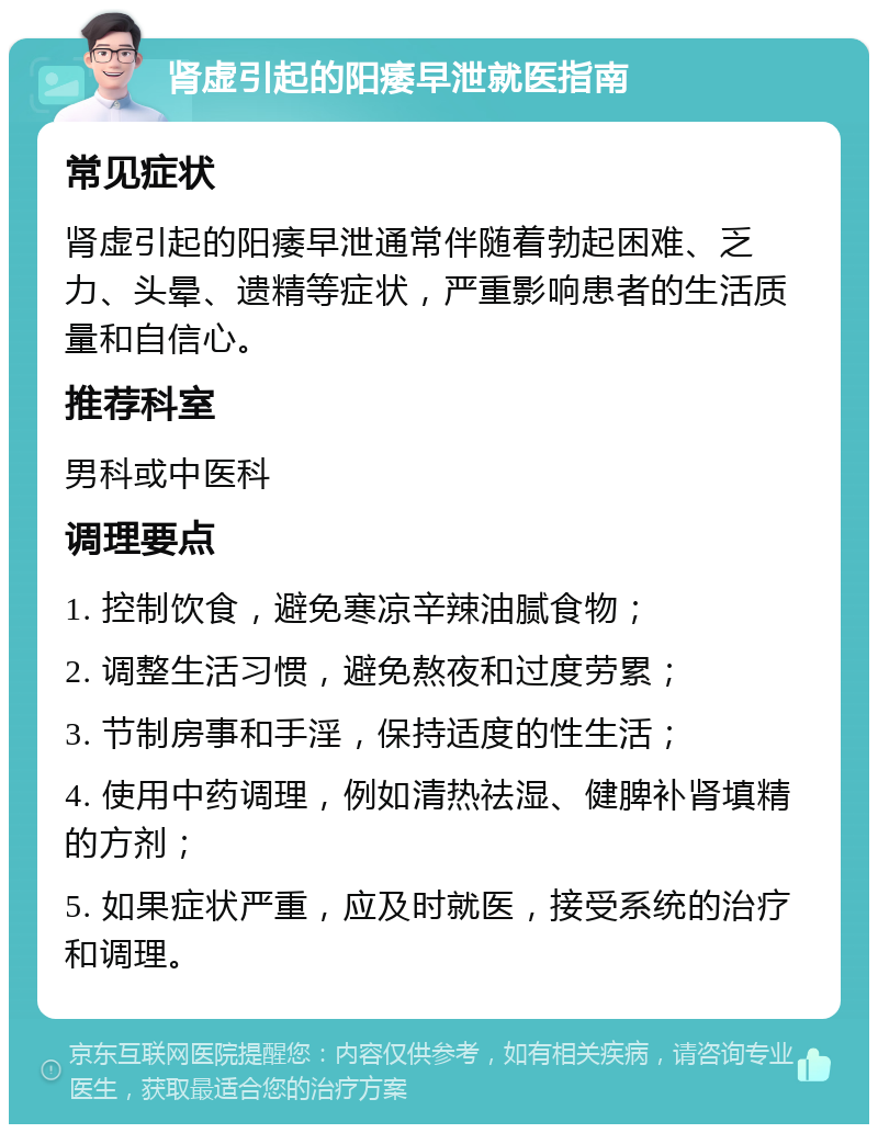 肾虚引起的阳痿早泄就医指南 常见症状 肾虚引起的阳痿早泄通常伴随着勃起困难、乏力、头晕、遗精等症状，严重影响患者的生活质量和自信心。 推荐科室 男科或中医科 调理要点 1. 控制饮食，避免寒凉辛辣油腻食物； 2. 调整生活习惯，避免熬夜和过度劳累； 3. 节制房事和手淫，保持适度的性生活； 4. 使用中药调理，例如清热祛湿、健脾补肾填精的方剂； 5. 如果症状严重，应及时就医，接受系统的治疗和调理。