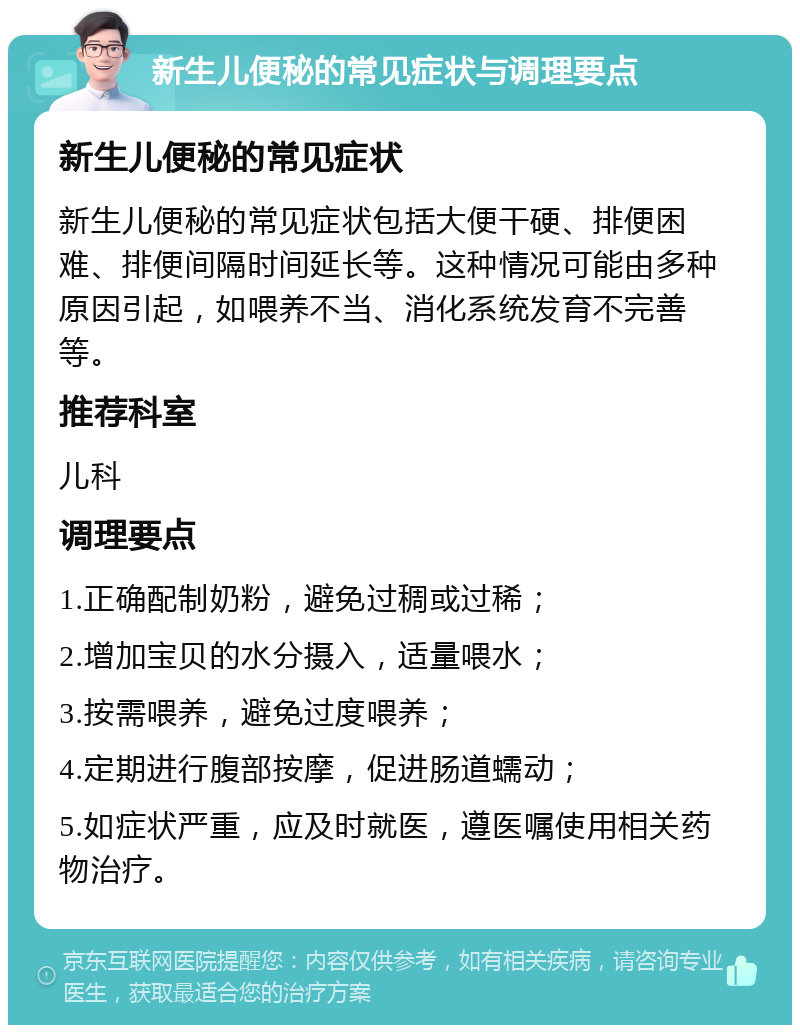 新生儿便秘的常见症状与调理要点 新生儿便秘的常见症状 新生儿便秘的常见症状包括大便干硬、排便困难、排便间隔时间延长等。这种情况可能由多种原因引起，如喂养不当、消化系统发育不完善等。 推荐科室 儿科 调理要点 1.正确配制奶粉，避免过稠或过稀； 2.增加宝贝的水分摄入，适量喂水； 3.按需喂养，避免过度喂养； 4.定期进行腹部按摩，促进肠道蠕动； 5.如症状严重，应及时就医，遵医嘱使用相关药物治疗。