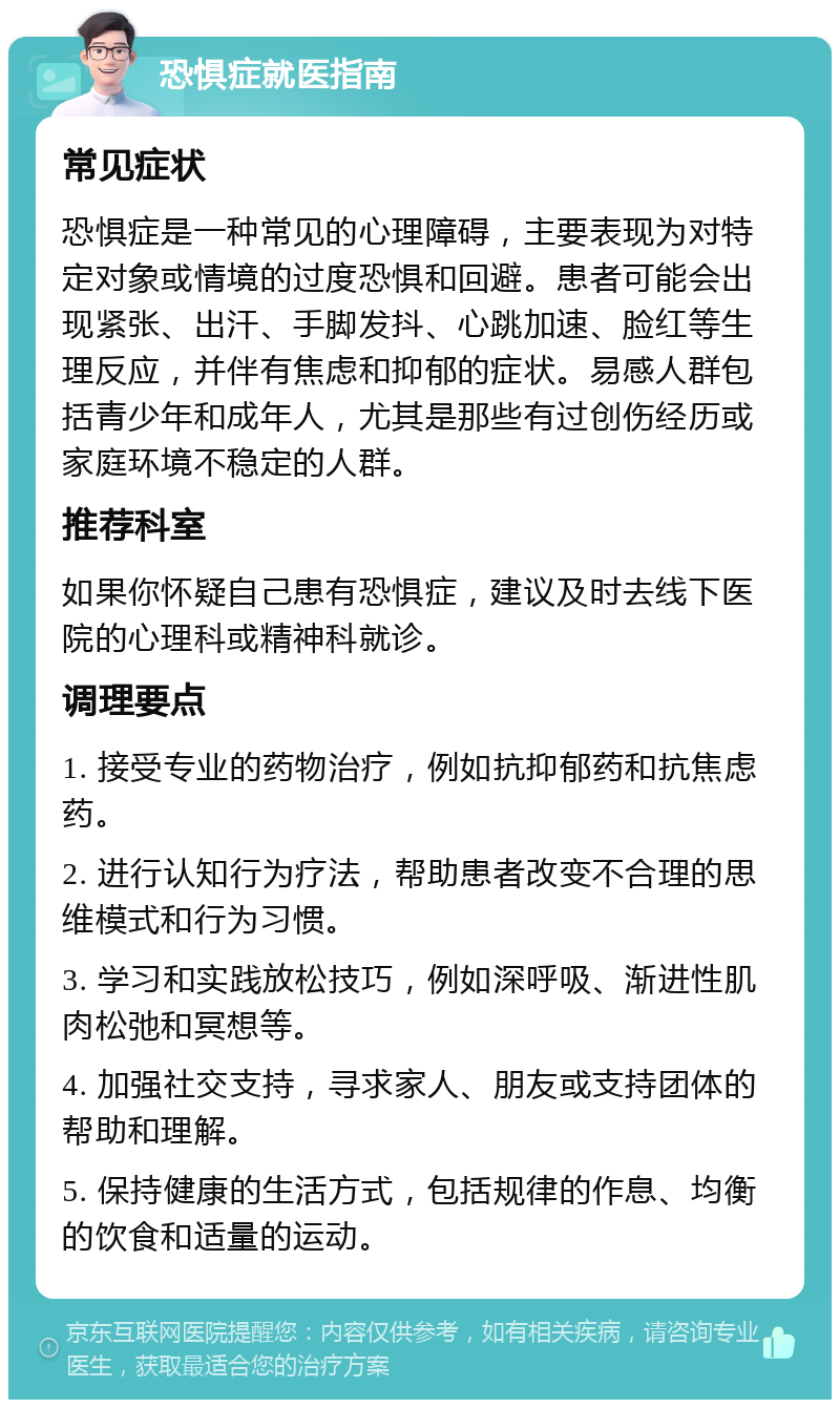 恐惧症就医指南 常见症状 恐惧症是一种常见的心理障碍，主要表现为对特定对象或情境的过度恐惧和回避。患者可能会出现紧张、出汗、手脚发抖、心跳加速、脸红等生理反应，并伴有焦虑和抑郁的症状。易感人群包括青少年和成年人，尤其是那些有过创伤经历或家庭环境不稳定的人群。 推荐科室 如果你怀疑自己患有恐惧症，建议及时去线下医院的心理科或精神科就诊。 调理要点 1. 接受专业的药物治疗，例如抗抑郁药和抗焦虑药。 2. 进行认知行为疗法，帮助患者改变不合理的思维模式和行为习惯。 3. 学习和实践放松技巧，例如深呼吸、渐进性肌肉松弛和冥想等。 4. 加强社交支持，寻求家人、朋友或支持团体的帮助和理解。 5. 保持健康的生活方式，包括规律的作息、均衡的饮食和适量的运动。