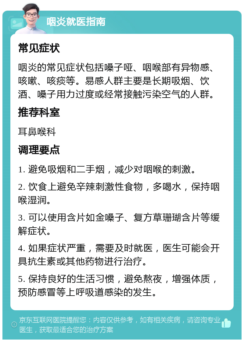 咽炎就医指南 常见症状 咽炎的常见症状包括嗓子哑、咽喉部有异物感、咳嗽、咳痰等。易感人群主要是长期吸烟、饮酒、嗓子用力过度或经常接触污染空气的人群。 推荐科室 耳鼻喉科 调理要点 1. 避免吸烟和二手烟，减少对咽喉的刺激。 2. 饮食上避免辛辣刺激性食物，多喝水，保持咽喉湿润。 3. 可以使用含片如金嗓子、复方草珊瑚含片等缓解症状。 4. 如果症状严重，需要及时就医，医生可能会开具抗生素或其他药物进行治疗。 5. 保持良好的生活习惯，避免熬夜，增强体质，预防感冒等上呼吸道感染的发生。