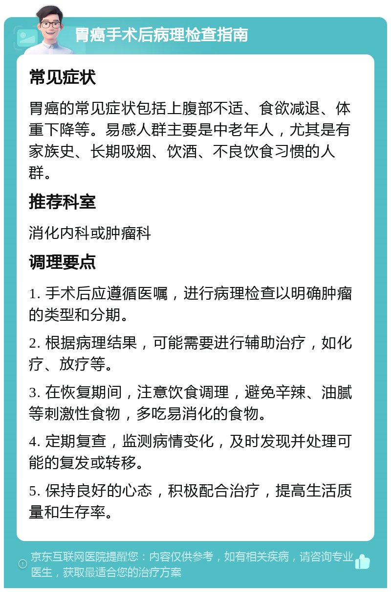 胃癌手术后病理检查指南 常见症状 胃癌的常见症状包括上腹部不适、食欲减退、体重下降等。易感人群主要是中老年人，尤其是有家族史、长期吸烟、饮酒、不良饮食习惯的人群。 推荐科室 消化内科或肿瘤科 调理要点 1. 手术后应遵循医嘱，进行病理检查以明确肿瘤的类型和分期。 2. 根据病理结果，可能需要进行辅助治疗，如化疗、放疗等。 3. 在恢复期间，注意饮食调理，避免辛辣、油腻等刺激性食物，多吃易消化的食物。 4. 定期复查，监测病情变化，及时发现并处理可能的复发或转移。 5. 保持良好的心态，积极配合治疗，提高生活质量和生存率。