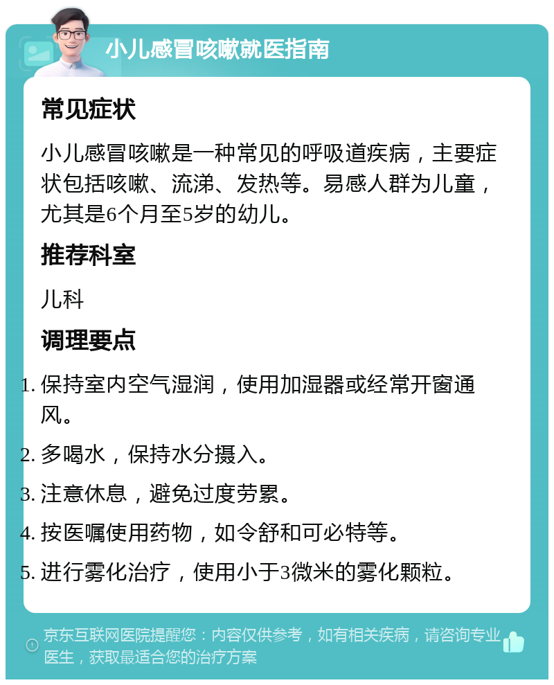 小儿感冒咳嗽就医指南 常见症状 小儿感冒咳嗽是一种常见的呼吸道疾病，主要症状包括咳嗽、流涕、发热等。易感人群为儿童，尤其是6个月至5岁的幼儿。 推荐科室 儿科 调理要点 保持室内空气湿润，使用加湿器或经常开窗通风。 多喝水，保持水分摄入。 注意休息，避免过度劳累。 按医嘱使用药物，如令舒和可必特等。 进行雾化治疗，使用小于3微米的雾化颗粒。