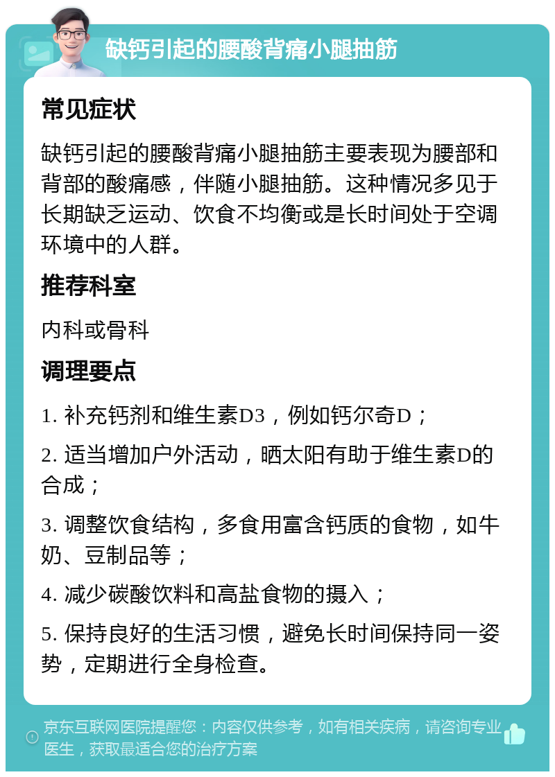 缺钙引起的腰酸背痛小腿抽筋 常见症状 缺钙引起的腰酸背痛小腿抽筋主要表现为腰部和背部的酸痛感，伴随小腿抽筋。这种情况多见于长期缺乏运动、饮食不均衡或是长时间处于空调环境中的人群。 推荐科室 内科或骨科 调理要点 1. 补充钙剂和维生素D3，例如钙尔奇D； 2. 适当增加户外活动，晒太阳有助于维生素D的合成； 3. 调整饮食结构，多食用富含钙质的食物，如牛奶、豆制品等； 4. 减少碳酸饮料和高盐食物的摄入； 5. 保持良好的生活习惯，避免长时间保持同一姿势，定期进行全身检查。