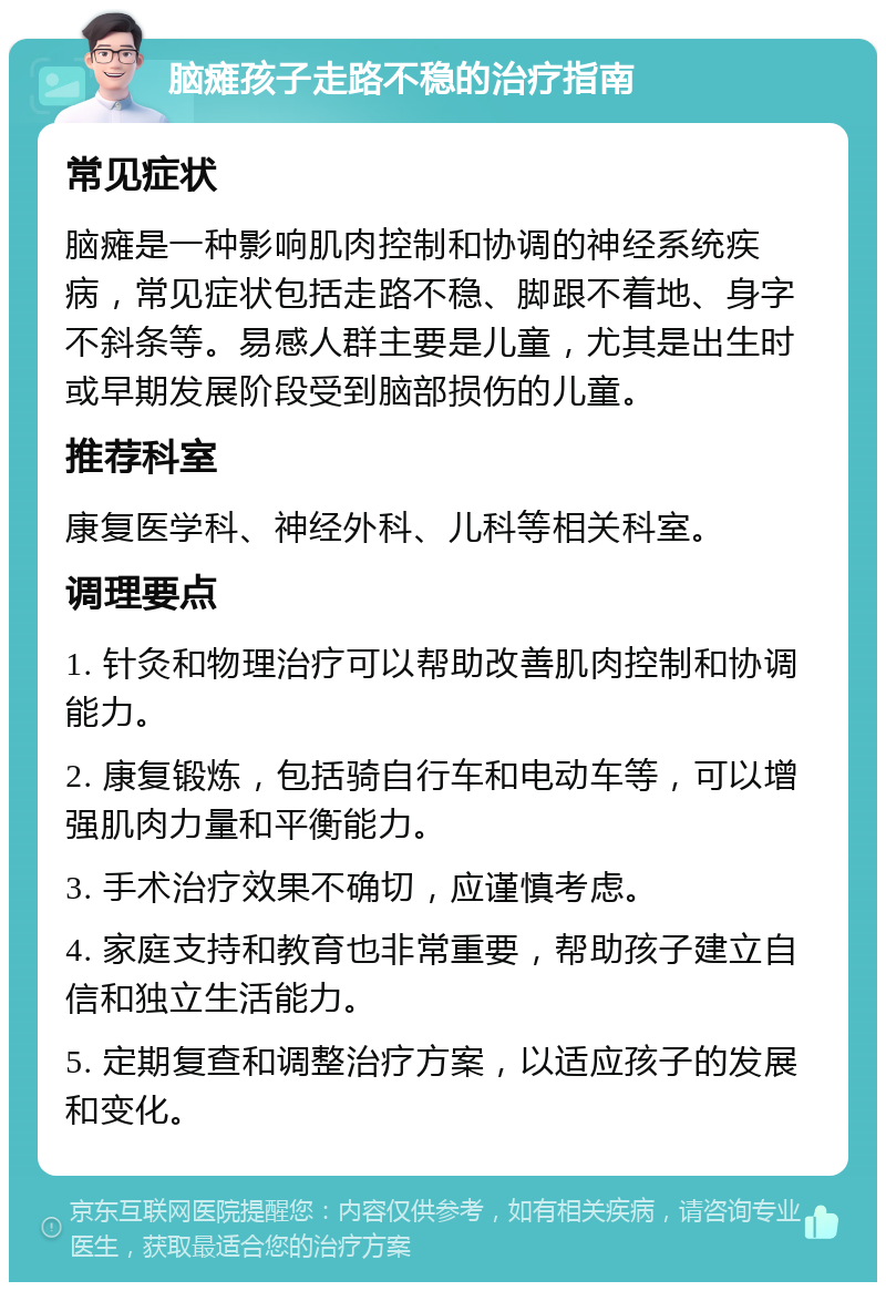 脑瘫孩子走路不稳的治疗指南 常见症状 脑瘫是一种影响肌肉控制和协调的神经系统疾病，常见症状包括走路不稳、脚跟不着地、身字不斜条等。易感人群主要是儿童，尤其是出生时或早期发展阶段受到脑部损伤的儿童。 推荐科室 康复医学科、神经外科、儿科等相关科室。 调理要点 1. 针灸和物理治疗可以帮助改善肌肉控制和协调能力。 2. 康复锻炼，包括骑自行车和电动车等，可以增强肌肉力量和平衡能力。 3. 手术治疗效果不确切，应谨慎考虑。 4. 家庭支持和教育也非常重要，帮助孩子建立自信和独立生活能力。 5. 定期复查和调整治疗方案，以适应孩子的发展和变化。