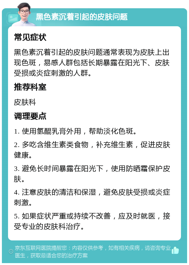 黑色素沉着引起的皮肤问题 常见症状 黑色素沉着引起的皮肤问题通常表现为皮肤上出现色斑，易感人群包括长期暴露在阳光下、皮肤受损或炎症刺激的人群。 推荐科室 皮肤科 调理要点 1. 使用氢醌乳膏外用，帮助淡化色斑。 2. 多吃含维生素类食物，补充维生素，促进皮肤健康。 3. 避免长时间暴露在阳光下，使用防晒霜保护皮肤。 4. 注意皮肤的清洁和保湿，避免皮肤受损或炎症刺激。 5. 如果症状严重或持续不改善，应及时就医，接受专业的皮肤科治疗。