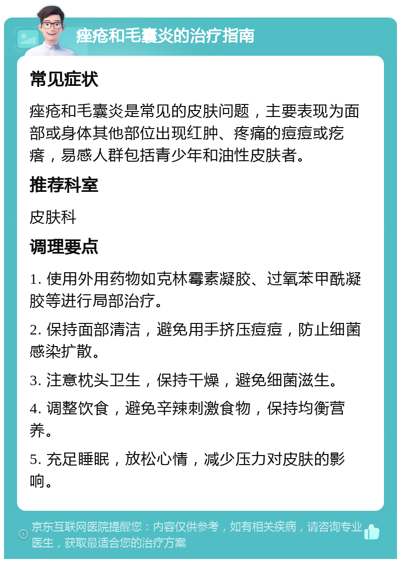 痤疮和毛囊炎的治疗指南 常见症状 痤疮和毛囊炎是常见的皮肤问题，主要表现为面部或身体其他部位出现红肿、疼痛的痘痘或疙瘩，易感人群包括青少年和油性皮肤者。 推荐科室 皮肤科 调理要点 1. 使用外用药物如克林霉素凝胶、过氧苯甲酰凝胶等进行局部治疗。 2. 保持面部清洁，避免用手挤压痘痘，防止细菌感染扩散。 3. 注意枕头卫生，保持干燥，避免细菌滋生。 4. 调整饮食，避免辛辣刺激食物，保持均衡营养。 5. 充足睡眠，放松心情，减少压力对皮肤的影响。