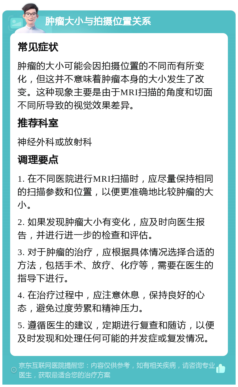 肿瘤大小与拍摄位置关系 常见症状 肿瘤的大小可能会因拍摄位置的不同而有所变化，但这并不意味着肿瘤本身的大小发生了改变。这种现象主要是由于MRI扫描的角度和切面不同所导致的视觉效果差异。 推荐科室 神经外科或放射科 调理要点 1. 在不同医院进行MRI扫描时，应尽量保持相同的扫描参数和位置，以便更准确地比较肿瘤的大小。 2. 如果发现肿瘤大小有变化，应及时向医生报告，并进行进一步的检查和评估。 3. 对于肿瘤的治疗，应根据具体情况选择合适的方法，包括手术、放疗、化疗等，需要在医生的指导下进行。 4. 在治疗过程中，应注意休息，保持良好的心态，避免过度劳累和精神压力。 5. 遵循医生的建议，定期进行复查和随访，以便及时发现和处理任何可能的并发症或复发情况。