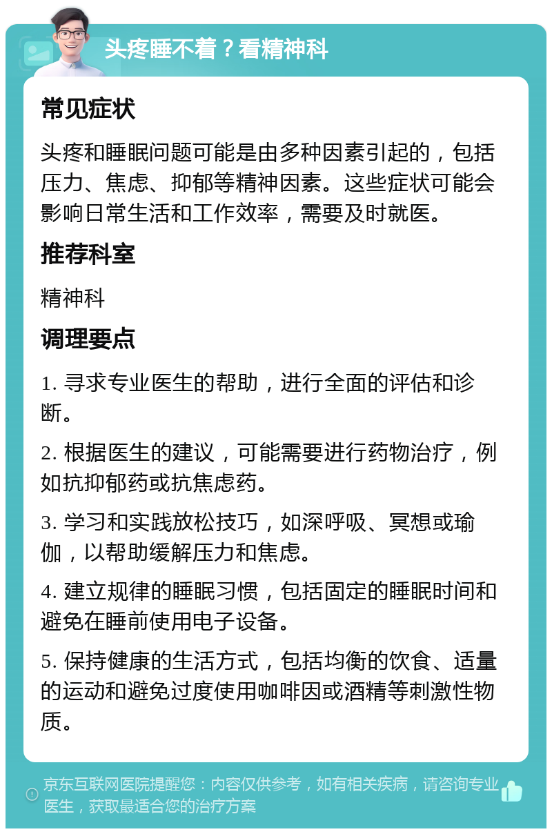 头疼睡不着？看精神科 常见症状 头疼和睡眠问题可能是由多种因素引起的，包括压力、焦虑、抑郁等精神因素。这些症状可能会影响日常生活和工作效率，需要及时就医。 推荐科室 精神科 调理要点 1. 寻求专业医生的帮助，进行全面的评估和诊断。 2. 根据医生的建议，可能需要进行药物治疗，例如抗抑郁药或抗焦虑药。 3. 学习和实践放松技巧，如深呼吸、冥想或瑜伽，以帮助缓解压力和焦虑。 4. 建立规律的睡眠习惯，包括固定的睡眠时间和避免在睡前使用电子设备。 5. 保持健康的生活方式，包括均衡的饮食、适量的运动和避免过度使用咖啡因或酒精等刺激性物质。