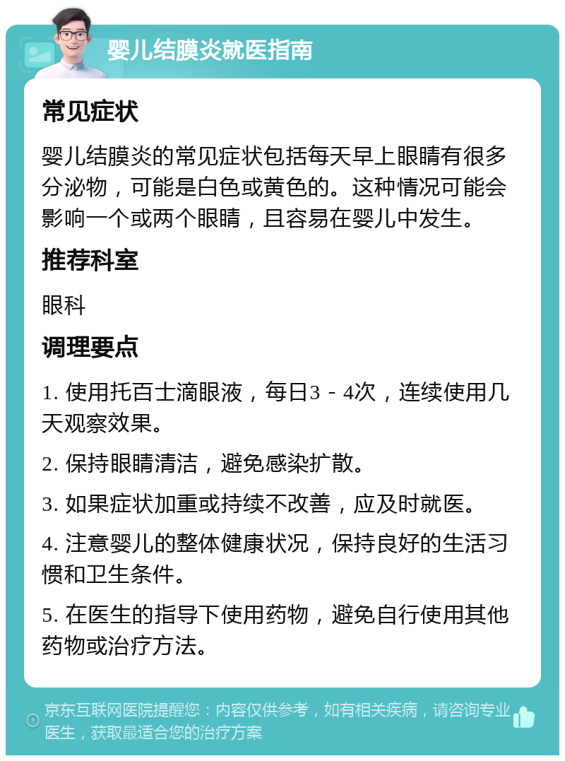 婴儿结膜炎就医指南 常见症状 婴儿结膜炎的常见症状包括每天早上眼睛有很多分泌物，可能是白色或黄色的。这种情况可能会影响一个或两个眼睛，且容易在婴儿中发生。 推荐科室 眼科 调理要点 1. 使用托百士滴眼液，每日3－4次，连续使用几天观察效果。 2. 保持眼睛清洁，避免感染扩散。 3. 如果症状加重或持续不改善，应及时就医。 4. 注意婴儿的整体健康状况，保持良好的生活习惯和卫生条件。 5. 在医生的指导下使用药物，避免自行使用其他药物或治疗方法。