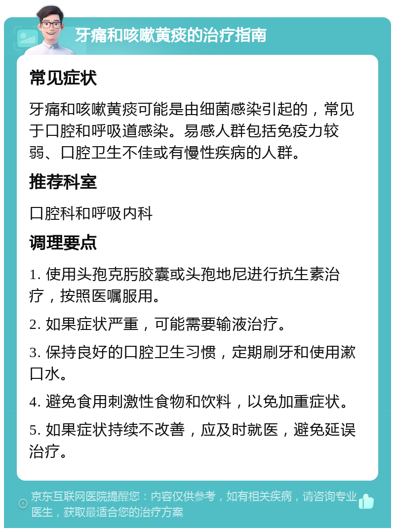 牙痛和咳嗽黄痰的治疗指南 常见症状 牙痛和咳嗽黄痰可能是由细菌感染引起的，常见于口腔和呼吸道感染。易感人群包括免疫力较弱、口腔卫生不佳或有慢性疾病的人群。 推荐科室 口腔科和呼吸内科 调理要点 1. 使用头孢克肟胶囊或头孢地尼进行抗生素治疗，按照医嘱服用。 2. 如果症状严重，可能需要输液治疗。 3. 保持良好的口腔卫生习惯，定期刷牙和使用漱口水。 4. 避免食用刺激性食物和饮料，以免加重症状。 5. 如果症状持续不改善，应及时就医，避免延误治疗。