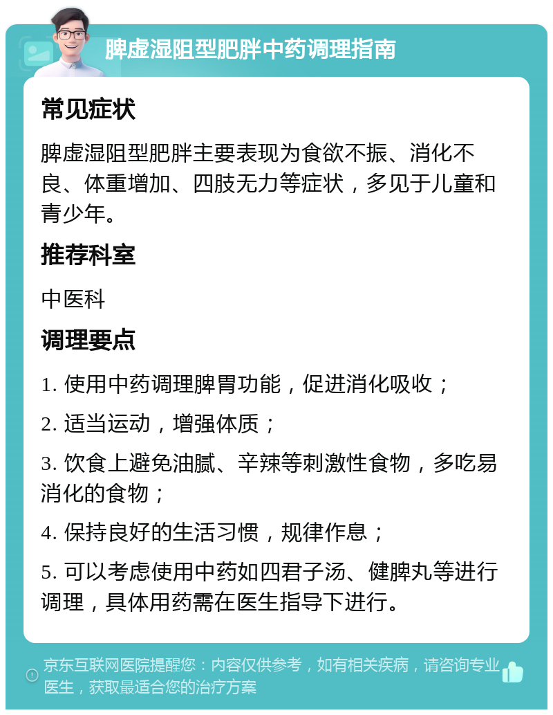 脾虚湿阻型肥胖中药调理指南 常见症状 脾虚湿阻型肥胖主要表现为食欲不振、消化不良、体重增加、四肢无力等症状，多见于儿童和青少年。 推荐科室 中医科 调理要点 1. 使用中药调理脾胃功能，促进消化吸收； 2. 适当运动，增强体质； 3. 饮食上避免油腻、辛辣等刺激性食物，多吃易消化的食物； 4. 保持良好的生活习惯，规律作息； 5. 可以考虑使用中药如四君子汤、健脾丸等进行调理，具体用药需在医生指导下进行。