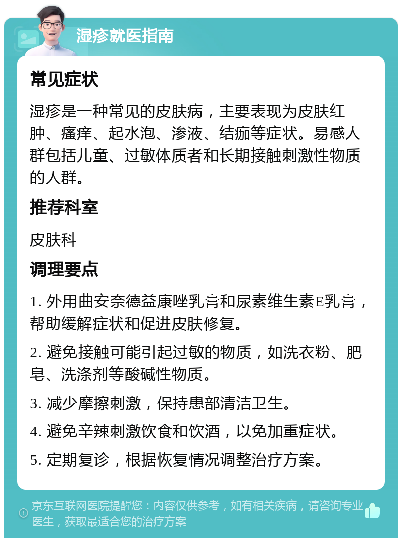 湿疹就医指南 常见症状 湿疹是一种常见的皮肤病，主要表现为皮肤红肿、瘙痒、起水泡、渗液、结痂等症状。易感人群包括儿童、过敏体质者和长期接触刺激性物质的人群。 推荐科室 皮肤科 调理要点 1. 外用曲安奈德益康唑乳膏和尿素维生素E乳膏，帮助缓解症状和促进皮肤修复。 2. 避免接触可能引起过敏的物质，如洗衣粉、肥皂、洗涤剂等酸碱性物质。 3. 减少摩擦刺激，保持患部清洁卫生。 4. 避免辛辣刺激饮食和饮酒，以免加重症状。 5. 定期复诊，根据恢复情况调整治疗方案。