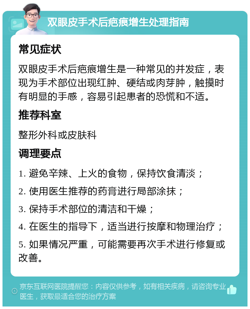 双眼皮手术后疤痕增生处理指南 常见症状 双眼皮手术后疤痕增生是一种常见的并发症，表现为手术部位出现红肿、硬结或肉芽肿，触摸时有明显的手感，容易引起患者的恐慌和不适。 推荐科室 整形外科或皮肤科 调理要点 1. 避免辛辣、上火的食物，保持饮食清淡； 2. 使用医生推荐的药膏进行局部涂抹； 3. 保持手术部位的清洁和干燥； 4. 在医生的指导下，适当进行按摩和物理治疗； 5. 如果情况严重，可能需要再次手术进行修复或改善。