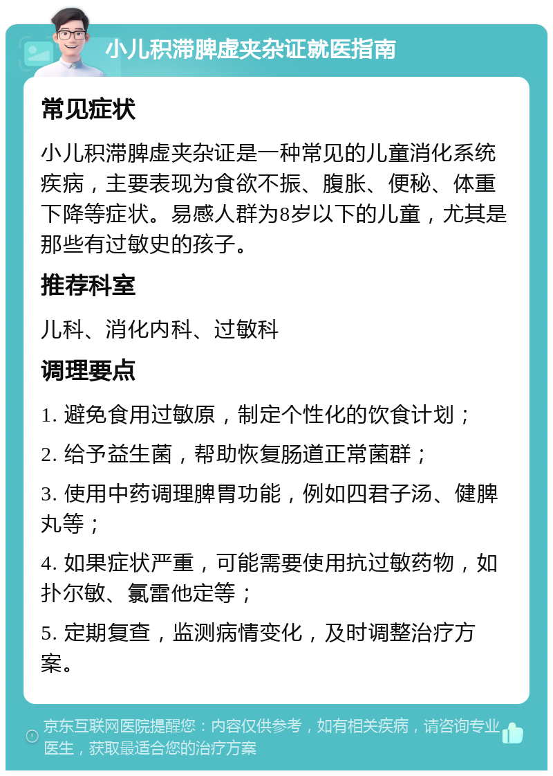 小儿积滞脾虚夹杂证就医指南 常见症状 小儿积滞脾虚夹杂证是一种常见的儿童消化系统疾病，主要表现为食欲不振、腹胀、便秘、体重下降等症状。易感人群为8岁以下的儿童，尤其是那些有过敏史的孩子。 推荐科室 儿科、消化内科、过敏科 调理要点 1. 避免食用过敏原，制定个性化的饮食计划； 2. 给予益生菌，帮助恢复肠道正常菌群； 3. 使用中药调理脾胃功能，例如四君子汤、健脾丸等； 4. 如果症状严重，可能需要使用抗过敏药物，如扑尔敏、氯雷他定等； 5. 定期复查，监测病情变化，及时调整治疗方案。