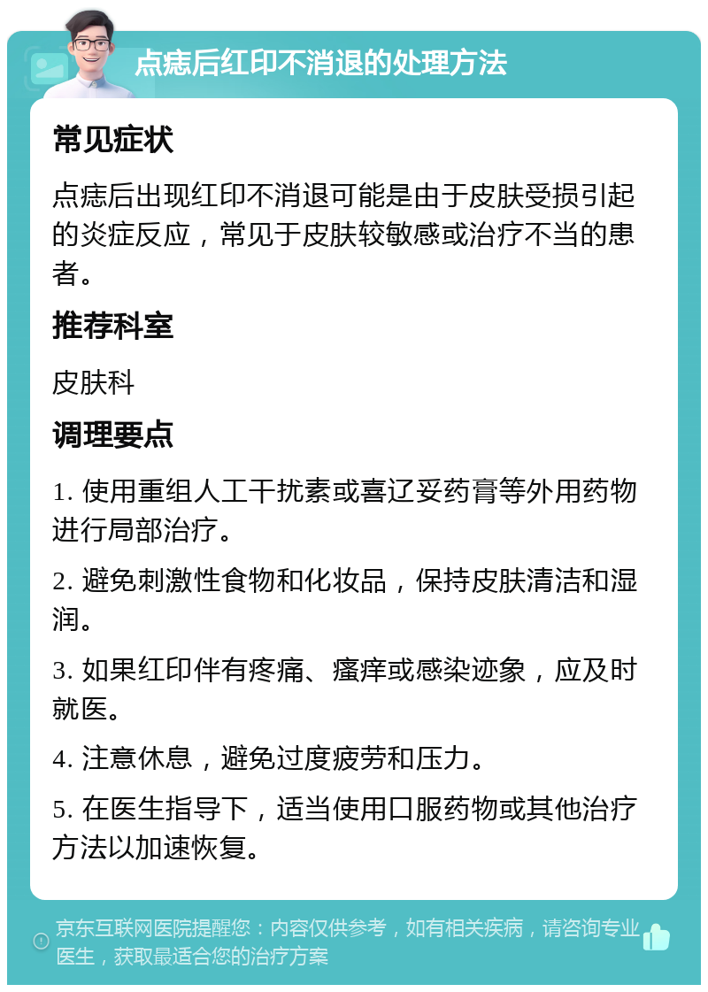 点痣后红印不消退的处理方法 常见症状 点痣后出现红印不消退可能是由于皮肤受损引起的炎症反应，常见于皮肤较敏感或治疗不当的患者。 推荐科室 皮肤科 调理要点 1. 使用重组人工干扰素或喜辽妥药膏等外用药物进行局部治疗。 2. 避免刺激性食物和化妆品，保持皮肤清洁和湿润。 3. 如果红印伴有疼痛、瘙痒或感染迹象，应及时就医。 4. 注意休息，避免过度疲劳和压力。 5. 在医生指导下，适当使用口服药物或其他治疗方法以加速恢复。