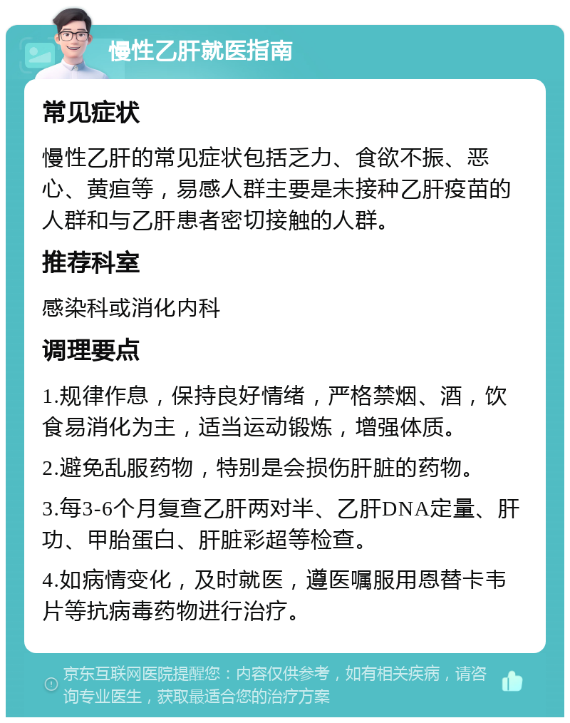 慢性乙肝就医指南 常见症状 慢性乙肝的常见症状包括乏力、食欲不振、恶心、黄疸等，易感人群主要是未接种乙肝疫苗的人群和与乙肝患者密切接触的人群。 推荐科室 感染科或消化内科 调理要点 1.规律作息，保持良好情绪，严格禁烟、酒，饮食易消化为主，适当运动锻炼，增强体质。 2.避免乱服药物，特别是会损伤肝脏的药物。 3.每3-6个月复查乙肝两对半、乙肝DNA定量、肝功、甲胎蛋白、肝脏彩超等检查。 4.如病情变化，及时就医，遵医嘱服用恩替卡韦片等抗病毒药物进行治疗。