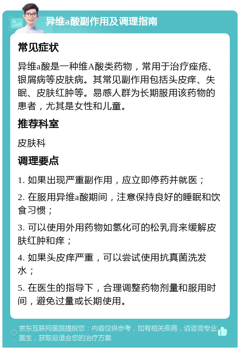 异维a酸副作用及调理指南 常见症状 异维a酸是一种维A酸类药物，常用于治疗痤疮、银屑病等皮肤病。其常见副作用包括头皮痒、失眠、皮肤红肿等。易感人群为长期服用该药物的患者，尤其是女性和儿童。 推荐科室 皮肤科 调理要点 1. 如果出现严重副作用，应立即停药并就医； 2. 在服用异维a酸期间，注意保持良好的睡眠和饮食习惯； 3. 可以使用外用药物如氢化可的松乳膏来缓解皮肤红肿和痒； 4. 如果头皮痒严重，可以尝试使用抗真菌洗发水； 5. 在医生的指导下，合理调整药物剂量和服用时间，避免过量或长期使用。