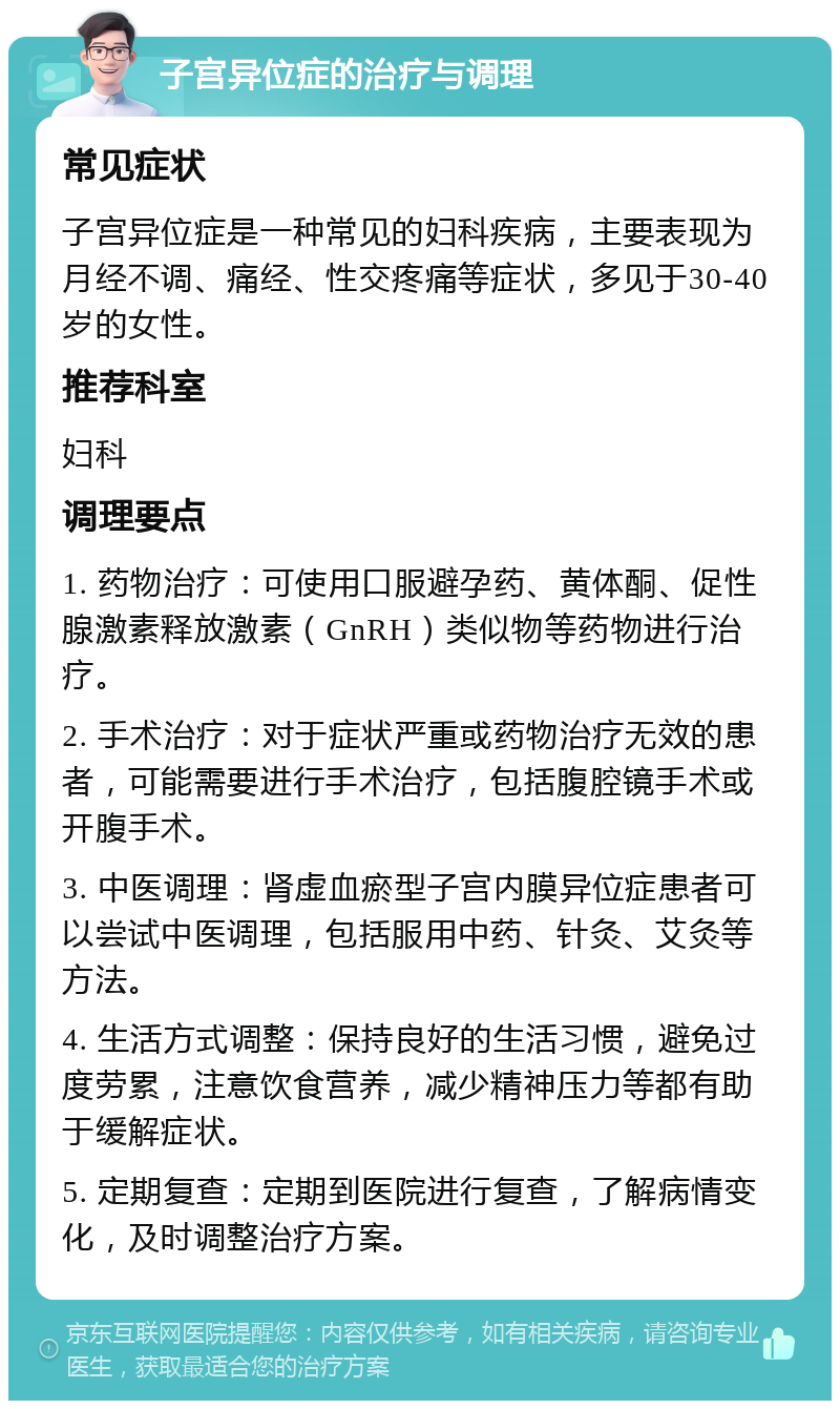 子宫异位症的治疗与调理 常见症状 子宫异位症是一种常见的妇科疾病，主要表现为月经不调、痛经、性交疼痛等症状，多见于30-40岁的女性。 推荐科室 妇科 调理要点 1. 药物治疗：可使用口服避孕药、黄体酮、促性腺激素释放激素（GnRH）类似物等药物进行治疗。 2. 手术治疗：对于症状严重或药物治疗无效的患者，可能需要进行手术治疗，包括腹腔镜手术或开腹手术。 3. 中医调理：肾虚血瘀型子宫内膜异位症患者可以尝试中医调理，包括服用中药、针灸、艾灸等方法。 4. 生活方式调整：保持良好的生活习惯，避免过度劳累，注意饮食营养，减少精神压力等都有助于缓解症状。 5. 定期复查：定期到医院进行复查，了解病情变化，及时调整治疗方案。