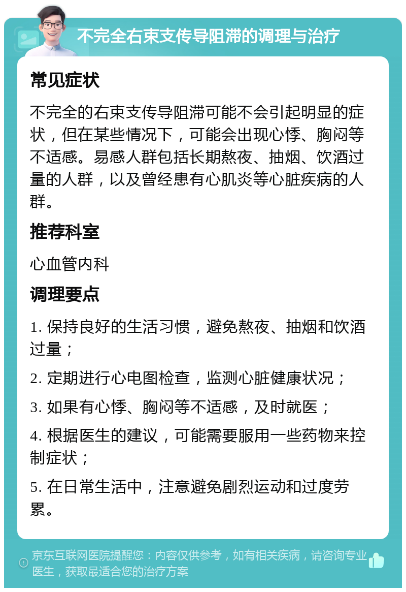 不完全右束支传导阻滞的调理与治疗 常见症状 不完全的右束支传导阻滞可能不会引起明显的症状，但在某些情况下，可能会出现心悸、胸闷等不适感。易感人群包括长期熬夜、抽烟、饮酒过量的人群，以及曾经患有心肌炎等心脏疾病的人群。 推荐科室 心血管内科 调理要点 1. 保持良好的生活习惯，避免熬夜、抽烟和饮酒过量； 2. 定期进行心电图检查，监测心脏健康状况； 3. 如果有心悸、胸闷等不适感，及时就医； 4. 根据医生的建议，可能需要服用一些药物来控制症状； 5. 在日常生活中，注意避免剧烈运动和过度劳累。