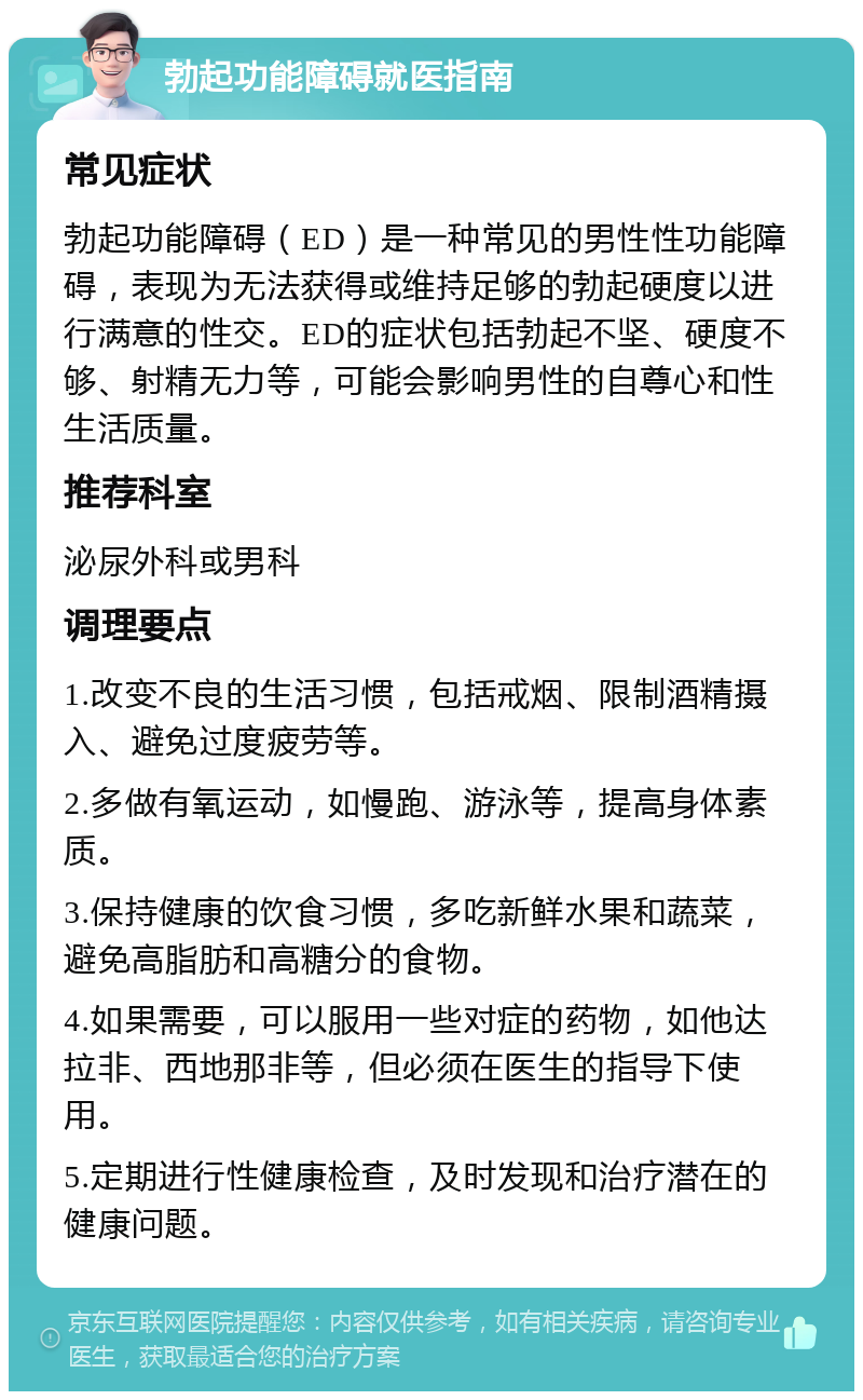 勃起功能障碍就医指南 常见症状 勃起功能障碍（ED）是一种常见的男性性功能障碍，表现为无法获得或维持足够的勃起硬度以进行满意的性交。ED的症状包括勃起不坚、硬度不够、射精无力等，可能会影响男性的自尊心和性生活质量。 推荐科室 泌尿外科或男科 调理要点 1.改变不良的生活习惯，包括戒烟、限制酒精摄入、避免过度疲劳等。 2.多做有氧运动，如慢跑、游泳等，提高身体素质。 3.保持健康的饮食习惯，多吃新鲜水果和蔬菜，避免高脂肪和高糖分的食物。 4.如果需要，可以服用一些对症的药物，如他达拉非、西地那非等，但必须在医生的指导下使用。 5.定期进行性健康检查，及时发现和治疗潜在的健康问题。