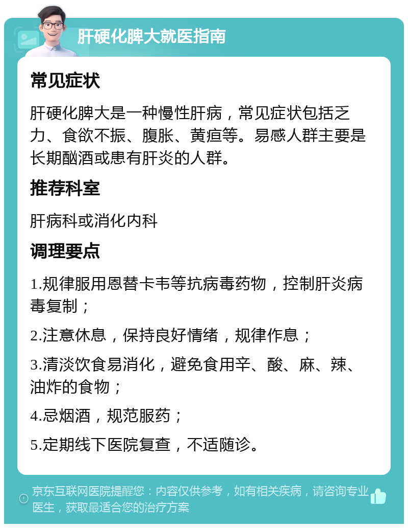 肝硬化脾大就医指南 常见症状 肝硬化脾大是一种慢性肝病，常见症状包括乏力、食欲不振、腹胀、黄疸等。易感人群主要是长期酗酒或患有肝炎的人群。 推荐科室 肝病科或消化内科 调理要点 1.规律服用恩替卡韦等抗病毒药物，控制肝炎病毒复制； 2.注意休息，保持良好情绪，规律作息； 3.清淡饮食易消化，避免食用辛、酸、麻、辣、油炸的食物； 4.忌烟酒，规范服药； 5.定期线下医院复查，不适随诊。