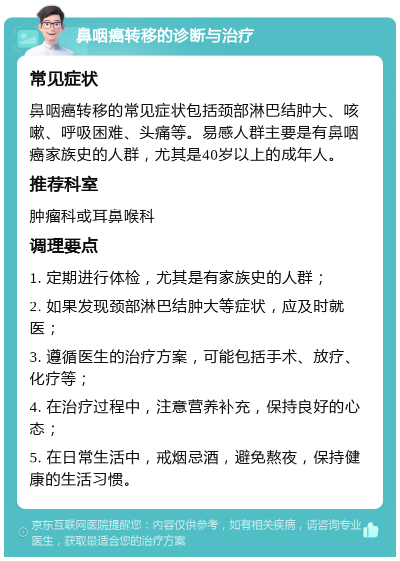 鼻咽癌转移的诊断与治疗 常见症状 鼻咽癌转移的常见症状包括颈部淋巴结肿大、咳嗽、呼吸困难、头痛等。易感人群主要是有鼻咽癌家族史的人群，尤其是40岁以上的成年人。 推荐科室 肿瘤科或耳鼻喉科 调理要点 1. 定期进行体检，尤其是有家族史的人群； 2. 如果发现颈部淋巴结肿大等症状，应及时就医； 3. 遵循医生的治疗方案，可能包括手术、放疗、化疗等； 4. 在治疗过程中，注意营养补充，保持良好的心态； 5. 在日常生活中，戒烟忌酒，避免熬夜，保持健康的生活习惯。