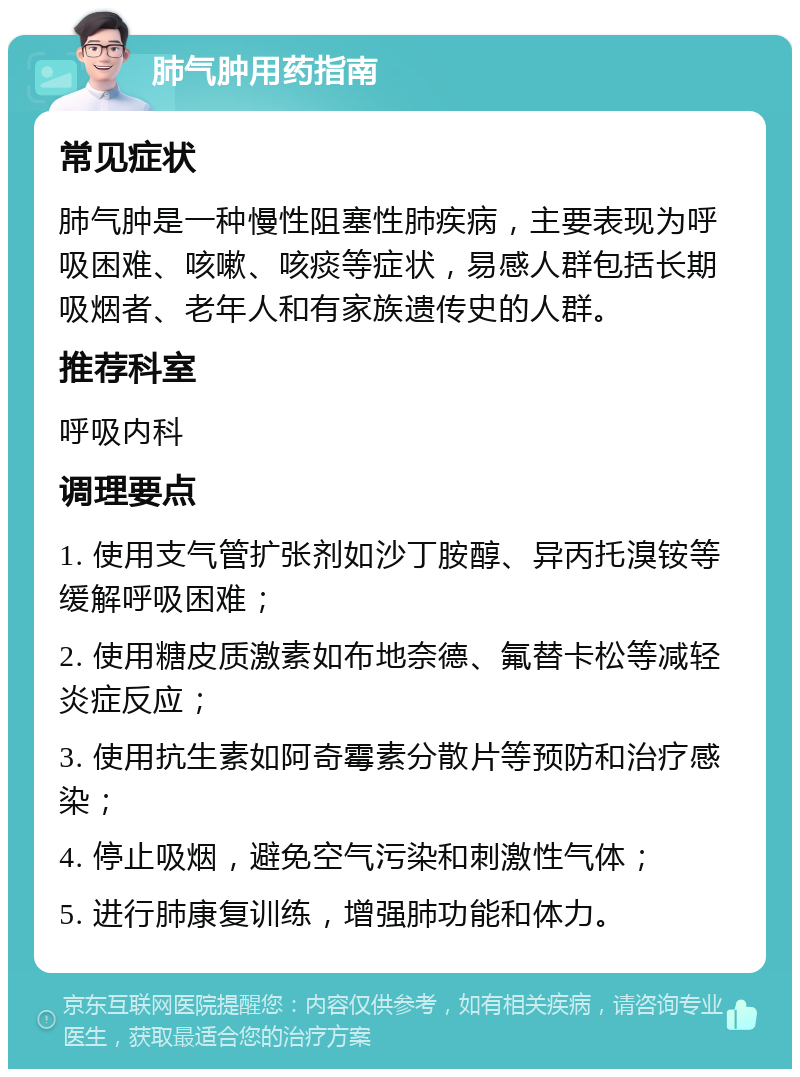 肺气肿用药指南 常见症状 肺气肿是一种慢性阻塞性肺疾病，主要表现为呼吸困难、咳嗽、咳痰等症状，易感人群包括长期吸烟者、老年人和有家族遗传史的人群。 推荐科室 呼吸内科 调理要点 1. 使用支气管扩张剂如沙丁胺醇、异丙托溴铵等缓解呼吸困难； 2. 使用糖皮质激素如布地奈德、氟替卡松等减轻炎症反应； 3. 使用抗生素如阿奇霉素分散片等预防和治疗感染； 4. 停止吸烟，避免空气污染和刺激性气体； 5. 进行肺康复训练，增强肺功能和体力。