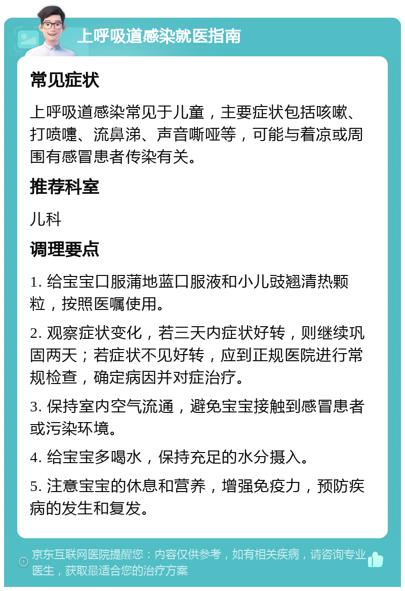 上呼吸道感染就医指南 常见症状 上呼吸道感染常见于儿童，主要症状包括咳嗽、打喷嚏、流鼻涕、声音嘶哑等，可能与着凉或周围有感冒患者传染有关。 推荐科室 儿科 调理要点 1. 给宝宝口服蒲地蓝口服液和小儿豉翘清热颗粒，按照医嘱使用。 2. 观察症状变化，若三天内症状好转，则继续巩固两天；若症状不见好转，应到正规医院进行常规检查，确定病因并对症治疗。 3. 保持室内空气流通，避免宝宝接触到感冒患者或污染环境。 4. 给宝宝多喝水，保持充足的水分摄入。 5. 注意宝宝的休息和营养，增强免疫力，预防疾病的发生和复发。