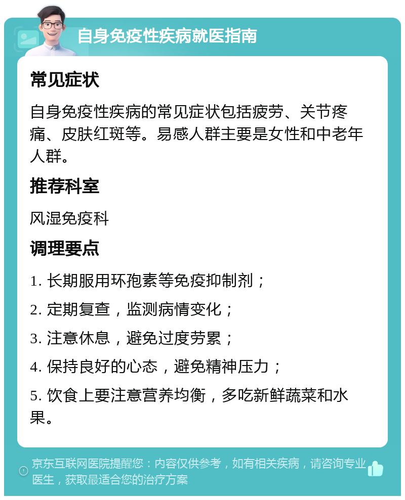 自身免疫性疾病就医指南 常见症状 自身免疫性疾病的常见症状包括疲劳、关节疼痛、皮肤红斑等。易感人群主要是女性和中老年人群。 推荐科室 风湿免疫科 调理要点 1. 长期服用环孢素等免疫抑制剂； 2. 定期复查，监测病情变化； 3. 注意休息，避免过度劳累； 4. 保持良好的心态，避免精神压力； 5. 饮食上要注意营养均衡，多吃新鲜蔬菜和水果。