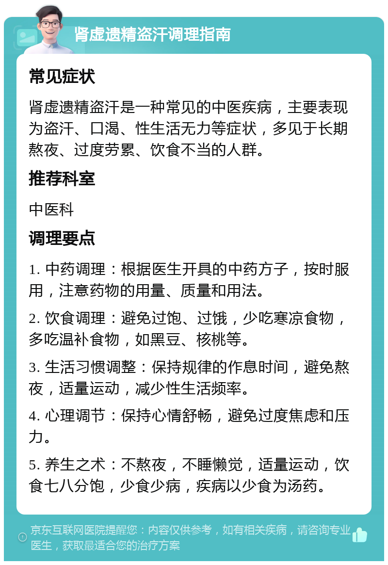 肾虚遗精盗汗调理指南 常见症状 肾虚遗精盗汗是一种常见的中医疾病，主要表现为盗汗、口渴、性生活无力等症状，多见于长期熬夜、过度劳累、饮食不当的人群。 推荐科室 中医科 调理要点 1. 中药调理：根据医生开具的中药方子，按时服用，注意药物的用量、质量和用法。 2. 饮食调理：避免过饱、过饿，少吃寒凉食物，多吃温补食物，如黑豆、核桃等。 3. 生活习惯调整：保持规律的作息时间，避免熬夜，适量运动，减少性生活频率。 4. 心理调节：保持心情舒畅，避免过度焦虑和压力。 5. 养生之术：不熬夜，不睡懒觉，适量运动，饮食七八分饱，少食少病，疾病以少食为汤药。