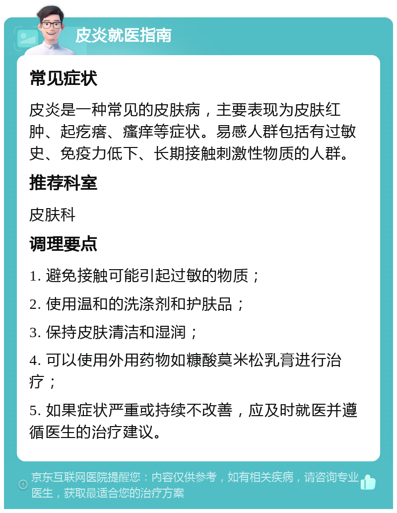 皮炎就医指南 常见症状 皮炎是一种常见的皮肤病，主要表现为皮肤红肿、起疙瘩、瘙痒等症状。易感人群包括有过敏史、免疫力低下、长期接触刺激性物质的人群。 推荐科室 皮肤科 调理要点 1. 避免接触可能引起过敏的物质； 2. 使用温和的洗涤剂和护肤品； 3. 保持皮肤清洁和湿润； 4. 可以使用外用药物如糠酸莫米松乳膏进行治疗； 5. 如果症状严重或持续不改善，应及时就医并遵循医生的治疗建议。