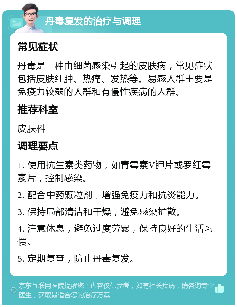 丹毒复发的治疗与调理 常见症状 丹毒是一种由细菌感染引起的皮肤病，常见症状包括皮肤红肿、热痛、发热等。易感人群主要是免疫力较弱的人群和有慢性疾病的人群。 推荐科室 皮肤科 调理要点 1. 使用抗生素类药物，如青霉素V钾片或罗红霉素片，控制感染。 2. 配合中药颗粒剂，增强免疫力和抗炎能力。 3. 保持局部清洁和干燥，避免感染扩散。 4. 注意休息，避免过度劳累，保持良好的生活习惯。 5. 定期复查，防止丹毒复发。