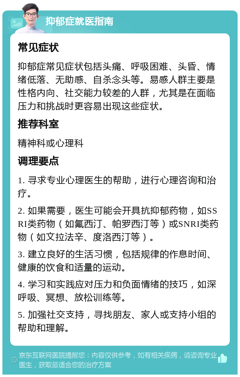 抑郁症就医指南 常见症状 抑郁症常见症状包括头痛、呼吸困难、头昏、情绪低落、无助感、自杀念头等。易感人群主要是性格内向、社交能力较差的人群，尤其是在面临压力和挑战时更容易出现这些症状。 推荐科室 精神科或心理科 调理要点 1. 寻求专业心理医生的帮助，进行心理咨询和治疗。 2. 如果需要，医生可能会开具抗抑郁药物，如SSRI类药物（如氟西汀、帕罗西汀等）或SNRI类药物（如文拉法辛、度洛西汀等）。 3. 建立良好的生活习惯，包括规律的作息时间、健康的饮食和适量的运动。 4. 学习和实践应对压力和负面情绪的技巧，如深呼吸、冥想、放松训练等。 5. 加强社交支持，寻找朋友、家人或支持小组的帮助和理解。