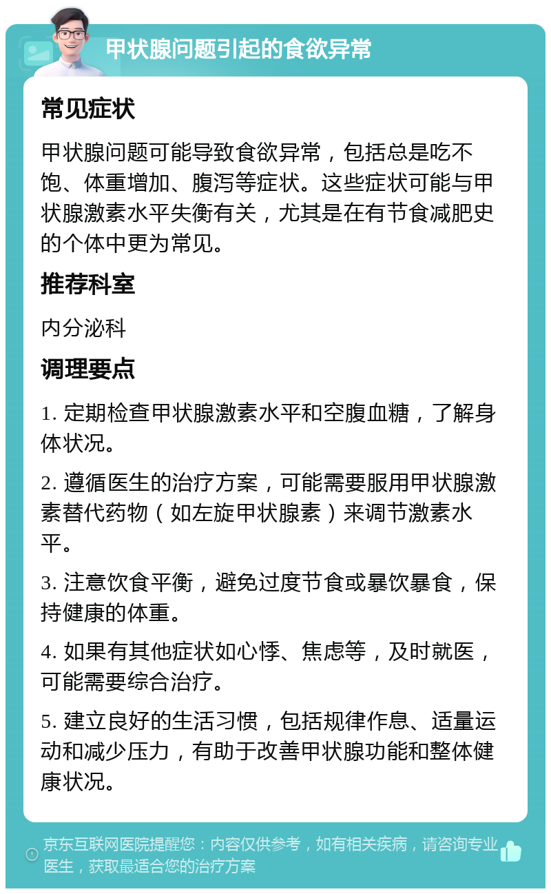 甲状腺问题引起的食欲异常 常见症状 甲状腺问题可能导致食欲异常，包括总是吃不饱、体重增加、腹泻等症状。这些症状可能与甲状腺激素水平失衡有关，尤其是在有节食减肥史的个体中更为常见。 推荐科室 内分泌科 调理要点 1. 定期检查甲状腺激素水平和空腹血糖，了解身体状况。 2. 遵循医生的治疗方案，可能需要服用甲状腺激素替代药物（如左旋甲状腺素）来调节激素水平。 3. 注意饮食平衡，避免过度节食或暴饮暴食，保持健康的体重。 4. 如果有其他症状如心悸、焦虑等，及时就医，可能需要综合治疗。 5. 建立良好的生活习惯，包括规律作息、适量运动和减少压力，有助于改善甲状腺功能和整体健康状况。